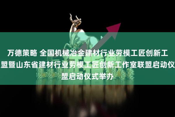 万德策略 全国机械冶金建材行业劳模工匠创新工作室联盟暨山东省建材行业劳模工匠创新工作室联盟启动仪式举办