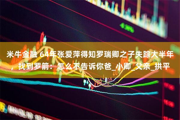 米牛金融 64年张爱萍得知罗瑞卿之子失踪大半年，找到罗箭：怎么不告诉你爸_小卿_父亲_拱平