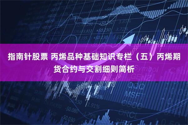 指南针股票 丙烯品种基础知识专栏（五）丙烯期货合约与交割细则简析