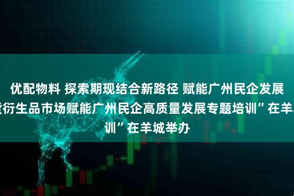 优配物料 探索期现结合新路径 赋能广州民企发展 “期货衍生品市场赋能广州民企高质量发展专题培训”在羊城举办
