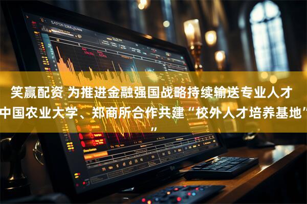 笑赢配资 为推进金融强国战略持续输送专业人才 中国农业大学、郑商所合作共建“校外人才培养基地”